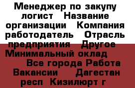 Менеджер по закупу-логист › Название организации ­ Компания-работодатель › Отрасль предприятия ­ Другое › Минимальный оклад ­ 20 000 - Все города Работа » Вакансии   . Дагестан респ.,Кизилюрт г.